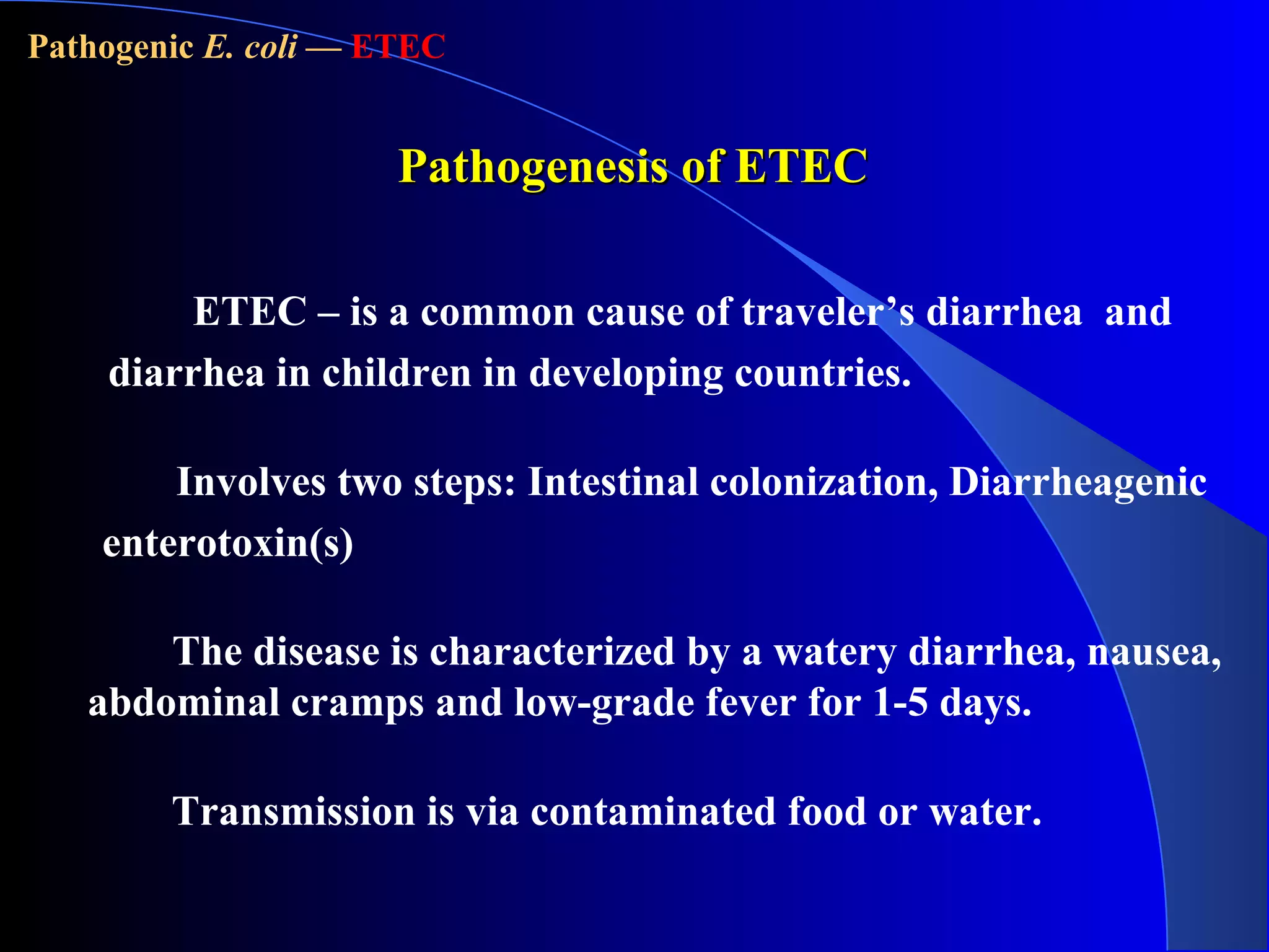 Involves two steps: Intestinal colonization, Diarrheagenic
enterotoxin(s)
Transmission is via contaminated food or water.
Pathogenesis of ETECPathogenesis of ETEC
ETEC – is a common cause of traveler’s diarrhea and
diarrhea in children in developing countries.
The disease is characterized by a watery diarrhea, nausea,
abdominal cramps and low-grade fever for 1-5 days.
Pathogenic E. coli — ETEC
 