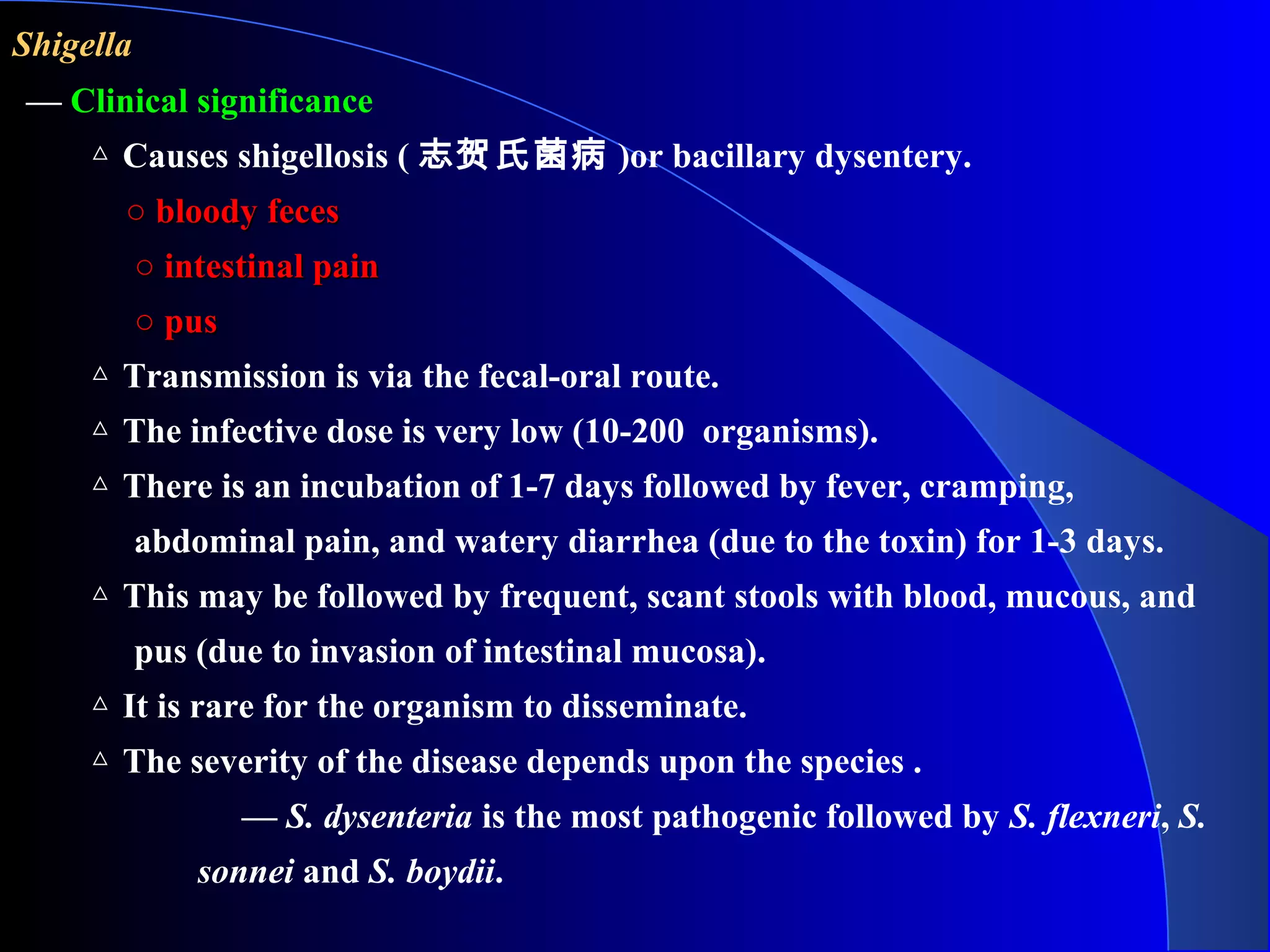 ShigellaShigella
— Clinical significance
△ Causes shigellosis ( 志贺氏菌病 )or bacillary dysentery.
○○ bloody fecesbloody feces
○○ intestinal painintestinal pain
○○ puspus
△ Transmission is via the fecal-oral route.
△ The infective dose is very low (10-200 organisms).
△ There is an incubation of 1-7 days followed by fever, cramping,
abdominal pain, and watery diarrhea (due to the toxin) for 1-3 days.
△ This may be followed by frequent, scant stools with blood, mucous, and
pus (due to invasion of intestinal mucosa).
△ It is rare for the organism to disseminate.
△ The severity of the disease depends upon the species .
— S. dysenteria is the most pathogenic followed by S. flexneri, S.
sonnei and S. boydii.
 