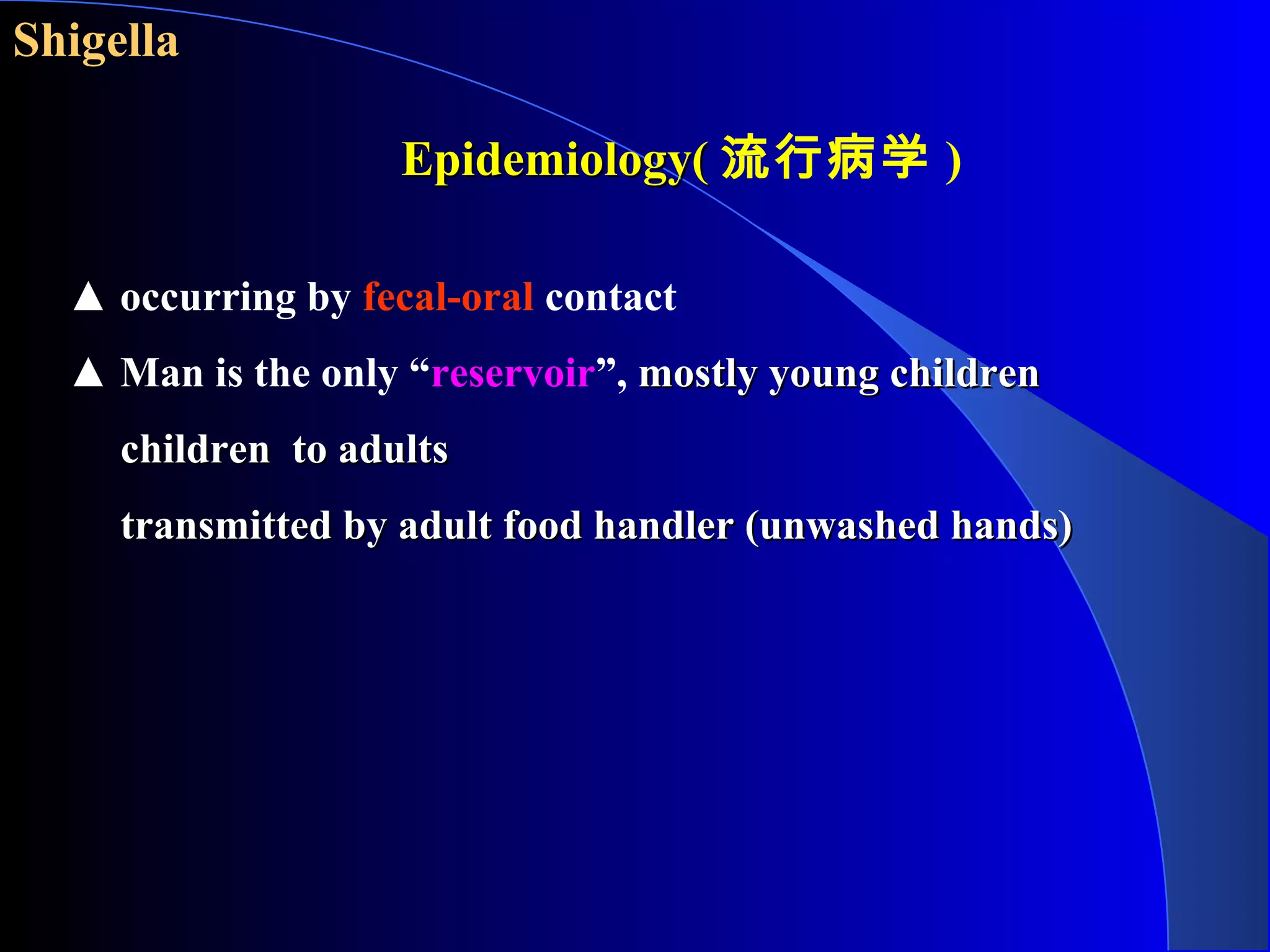 Shigella
▲ occurring by fecal-oral contact
▲ Man is the only “reservoir”, mostly young childrenmostly young children
children to adultschildren to adults
transmitted by adult food handler (unwashed hands)transmitted by adult food handler (unwashed hands)
Epidemiology(Epidemiology( 流行病学 )
 