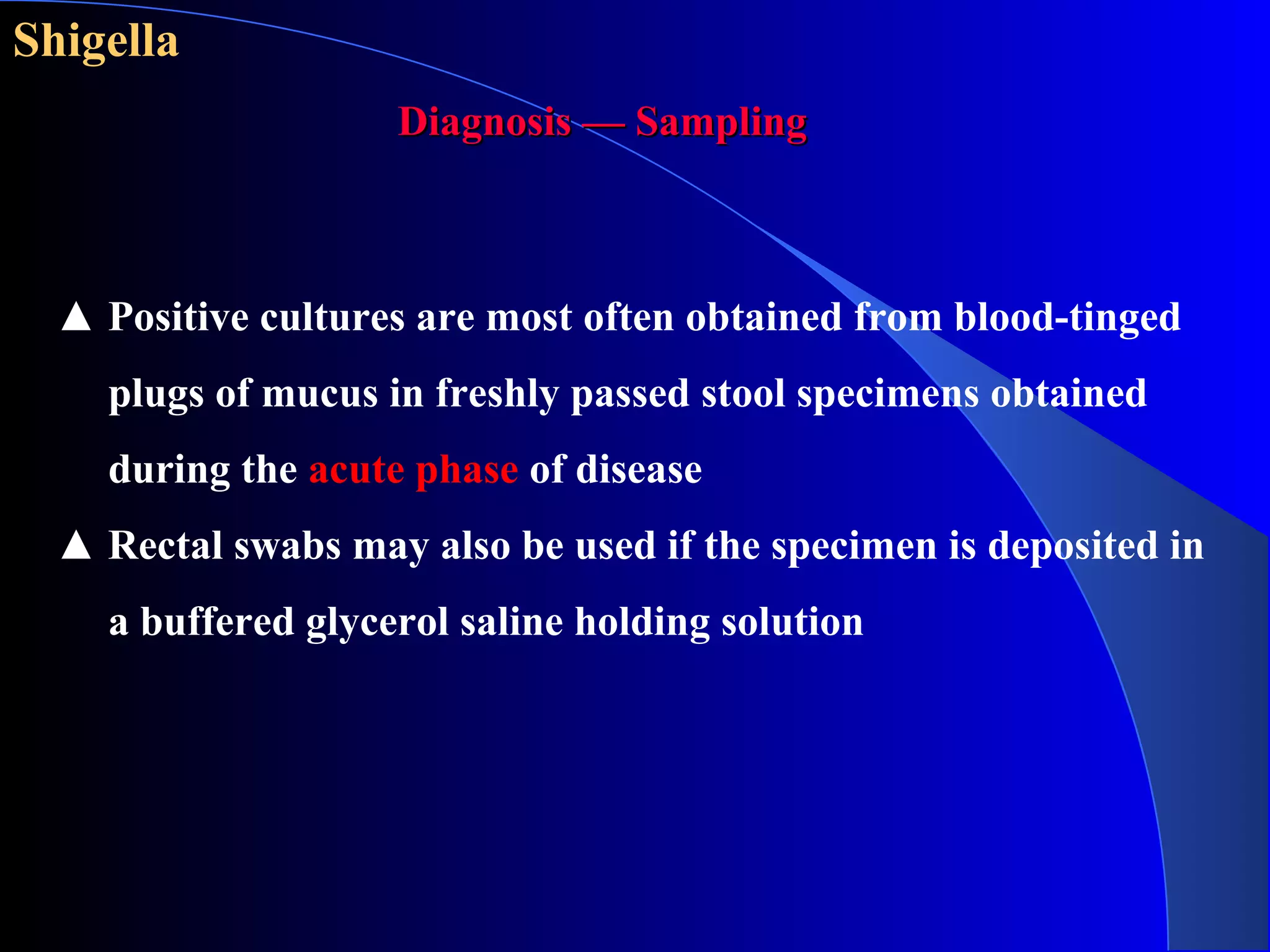 Shigella
Diagnosis — SamplingDiagnosis — Sampling
▲ Positive cultures are most often obtained from blood-tinged
plugs of mucus in freshly passed stool specimens obtained
during the acute phase of disease
▲ Rectal swabs may also be used if the specimen is deposited in
a buffered glycerol saline holding solution
 