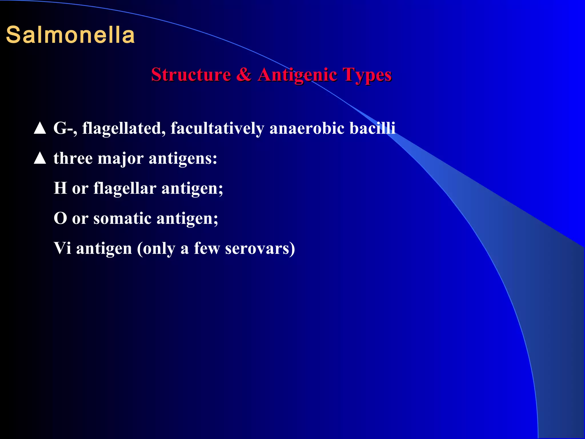 Salmonella 
Structure & Antigenic TypesStructure & Antigenic Types
▲ G-, flagellated, facultatively anaerobic bacilli
▲ three major antigens:
H or flagellar antigen;
O or somatic antigen;
Vi antigen (only a few serovars)
 