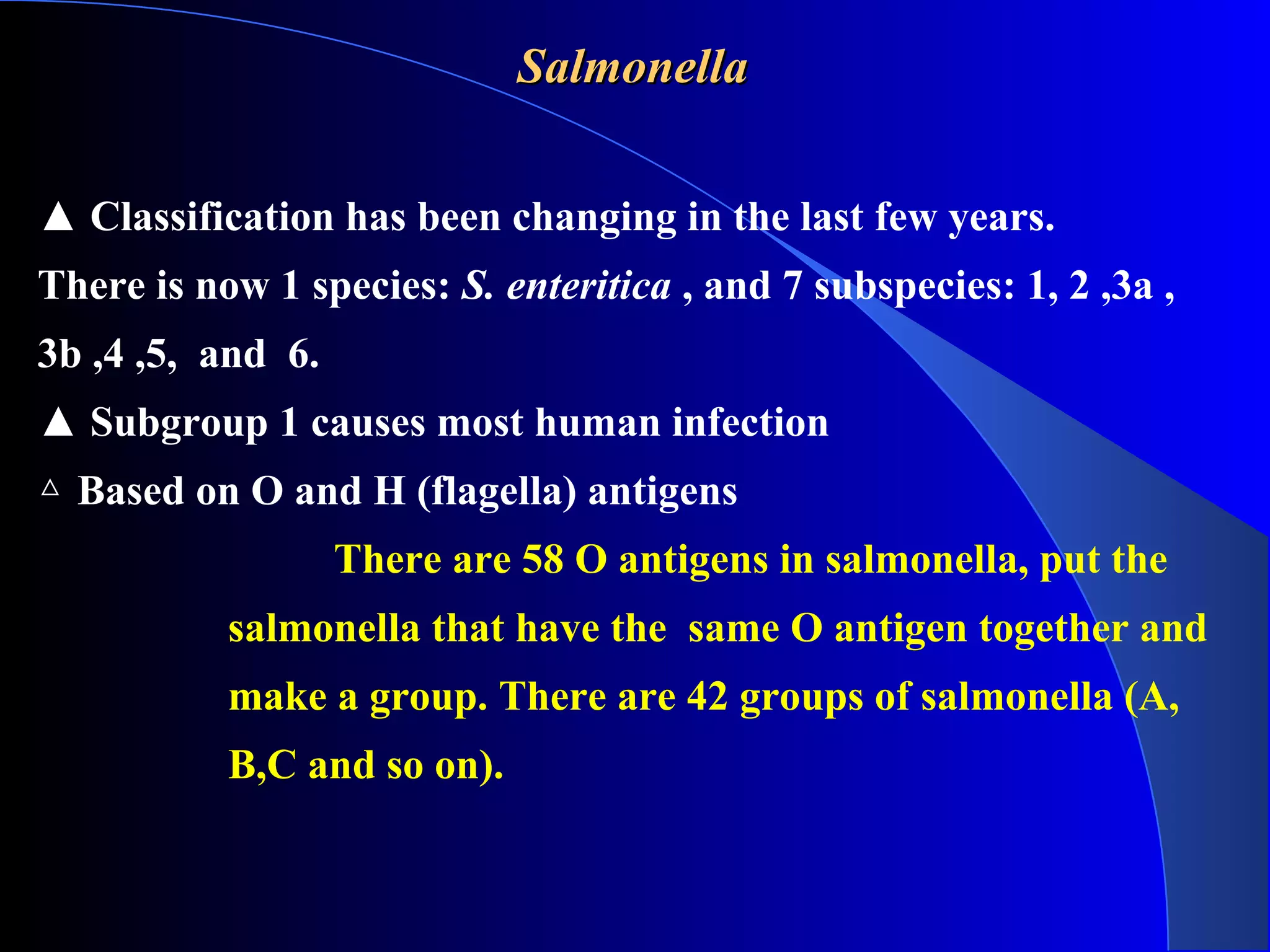 SalmonellaSalmonella
▲ Classification has been changing in the last few years.
There is now 1 species: S. enteritica , and 7 subspecies: 1, 2 ,3a ,
3b ,4 ,5, and 6.
▲ Subgroup 1 causes most human infection
△ Based on O and H (flagella) antigens
There are 58 O antigens in salmonella, put the
salmonella that have the same O antigen together and
make a group. There are 42 groups of salmonella (A,
B,C and so on).
 