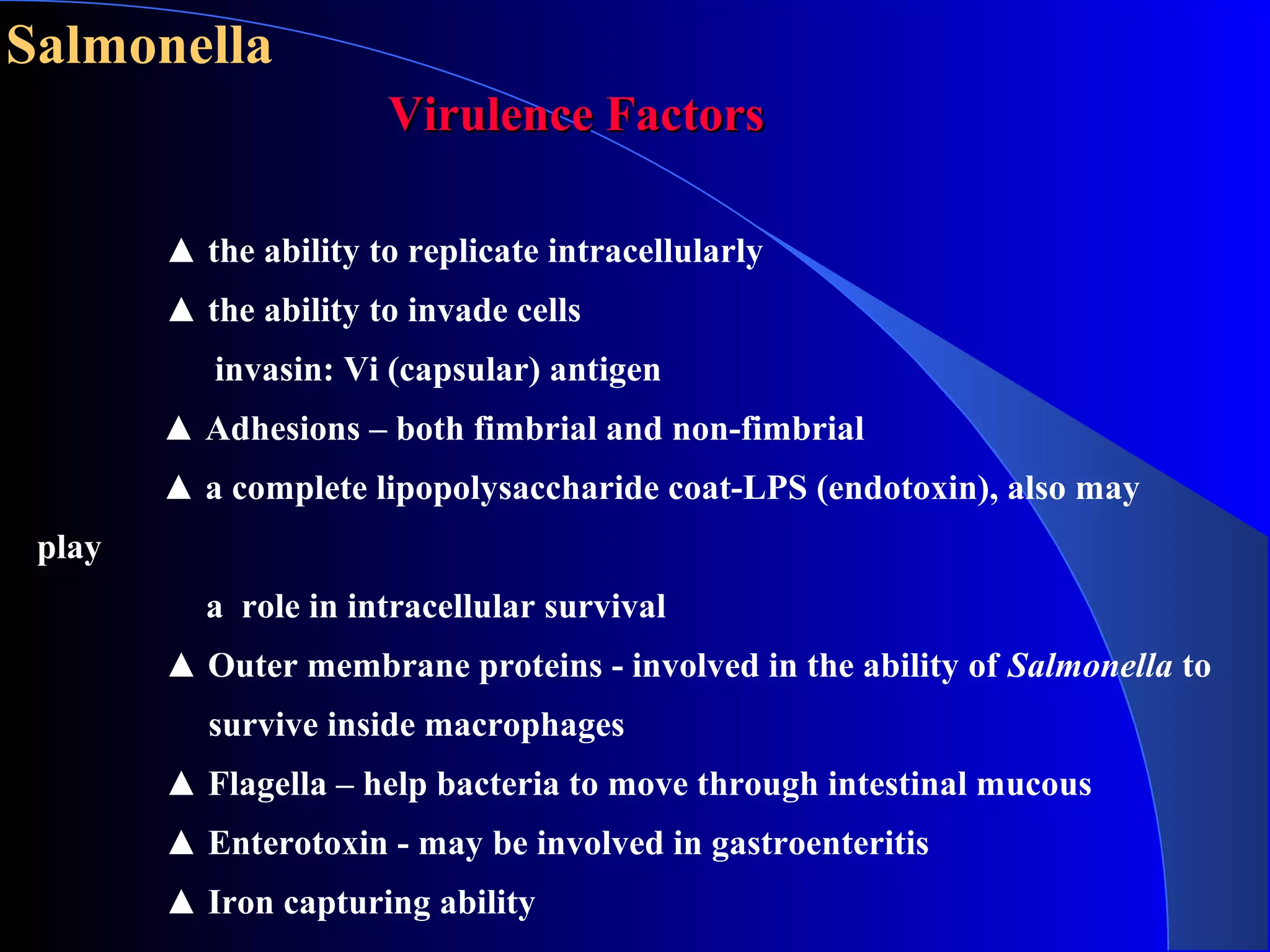 Salmonella
Virulence FactorsVirulence Factors
▲ the ability to replicate intracellularly
▲ the ability to invade cells
invasin: Vi (capsular) antigen
▲ Adhesions – both fimbrial and non-fimbrial
▲ a complete lipopolysaccharide coat-LPS (endotoxin), also may
play
a role in intracellular survival
▲ Outer membrane proteins - involved in the ability of Salmonella to
survive inside macrophages
▲ Flagella – help bacteria to move through intestinal mucous
▲ Enterotoxin - may be involved in gastroenteritis
▲ Iron capturing ability
 