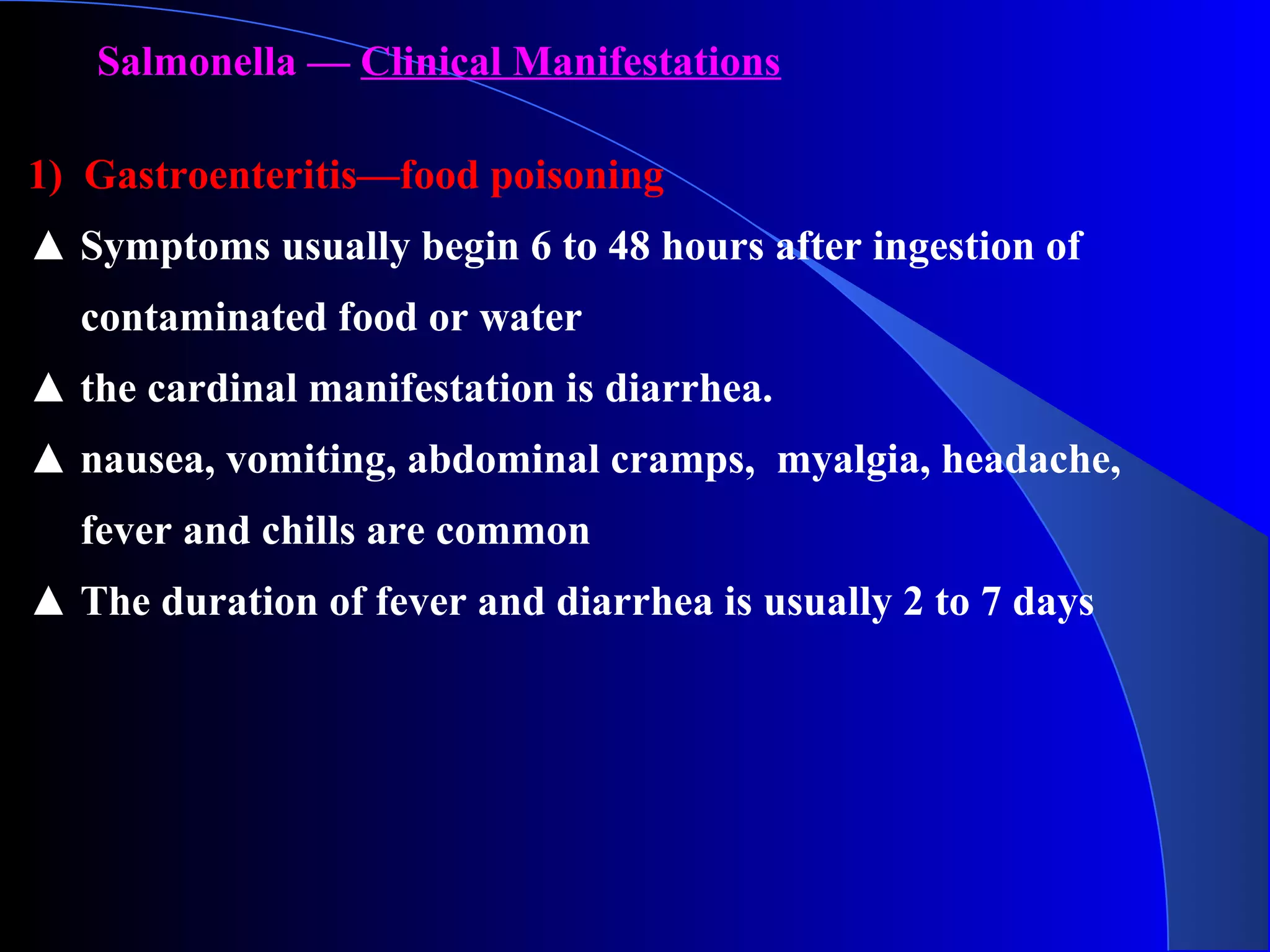Salmonella — Clinical Manifestations
1) Gastroenteritis—food poisoning
▲ Symptoms usually begin 6 to 48 hours after ingestion of
contaminated food or water
▲ the cardinal manifestation is diarrhea.
▲ nausea, vomiting, abdominal cramps, myalgia, headache,
fever and chills are common
▲ The duration of fever and diarrhea is usually 2 to 7 days
 