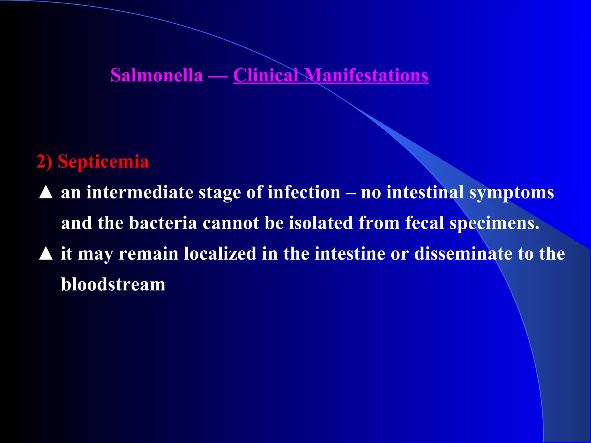 Salmonella — Clinical Manifestations
2) Septicemia
▲ an intermediate stage of infection – no intestinal symptoms
and the bacteria cannot be isolated from fecal specimens.
▲ it may remain localized in the intestine or disseminate to the
bloodstream
 
