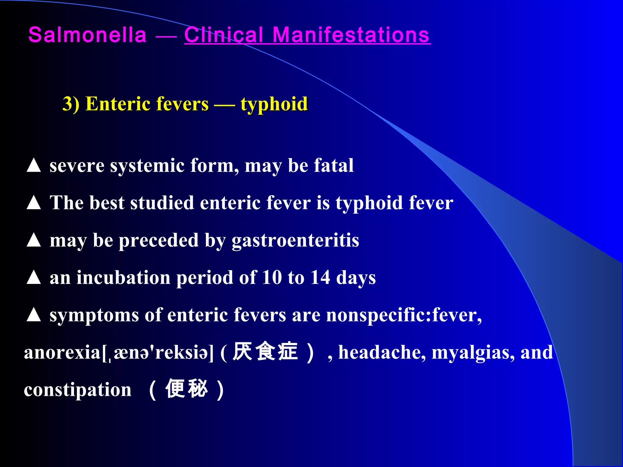 Salmonella — Clinical Manifestations
▲ severe systemic form, may be fatal
▲ The best studied enteric fever is typhoid fever
▲ may be preceded by gastroenteritis
▲ an incubation period of 10 to 14 days
▲ symptoms of enteric fevers are nonspecific:fever,
anorexia[ ænə'reksiə] (ˌ 厌食症） , headache, myalgias, and
constipation （便秘）
3) Enteric fevers — typhoid3) Enteric fevers — typhoid
 
