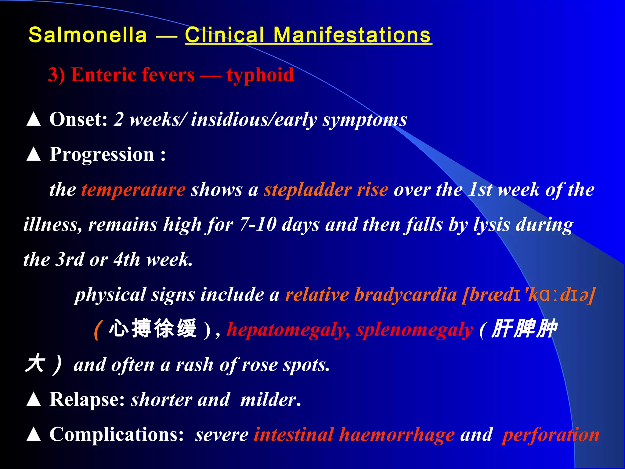 Salmonella — Clinical Manifestations
3) Enteric fevers — typhoid3) Enteric fevers — typhoid
▲ Onset: 2 weeks/ insidious/early symptoms
▲ Progression :
the temperature shows a stepladder rise over the 1st week of the
illness, remains high for 7-10 days and then falls by lysis during
the 3rd or 4th week.
physical signs include a relative bradycardia [bræd 'k d ə]ɪ ɑː ɪ
（心搏徐缓 ) , hepatomegaly, splenomegaly ( 肝脾肿
大） and often a rash of rose spots.
▲ Relapse: shorter and milder.
▲ Complications: severe intestinal haemorrhage and perforation
 