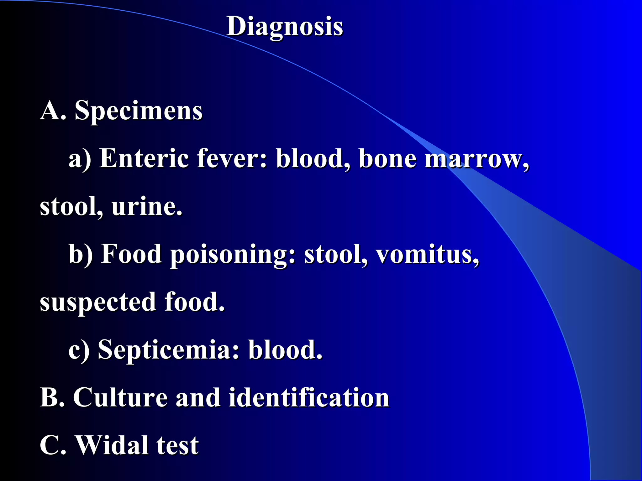 DiagnosisDiagnosis
A. SpecimensA. Specimens
a) Enteric fever: blood, bone marrow,a) Enteric fever: blood, bone marrow,
stool, urine.stool, urine.
b) Food poisoning: stool, vomitus,b) Food poisoning: stool, vomitus,
suspected food.suspected food.
c) Septicemia: blood.c) Septicemia: blood.
B. Culture and identificationB. Culture and identification
C. Widal testC. Widal test
 