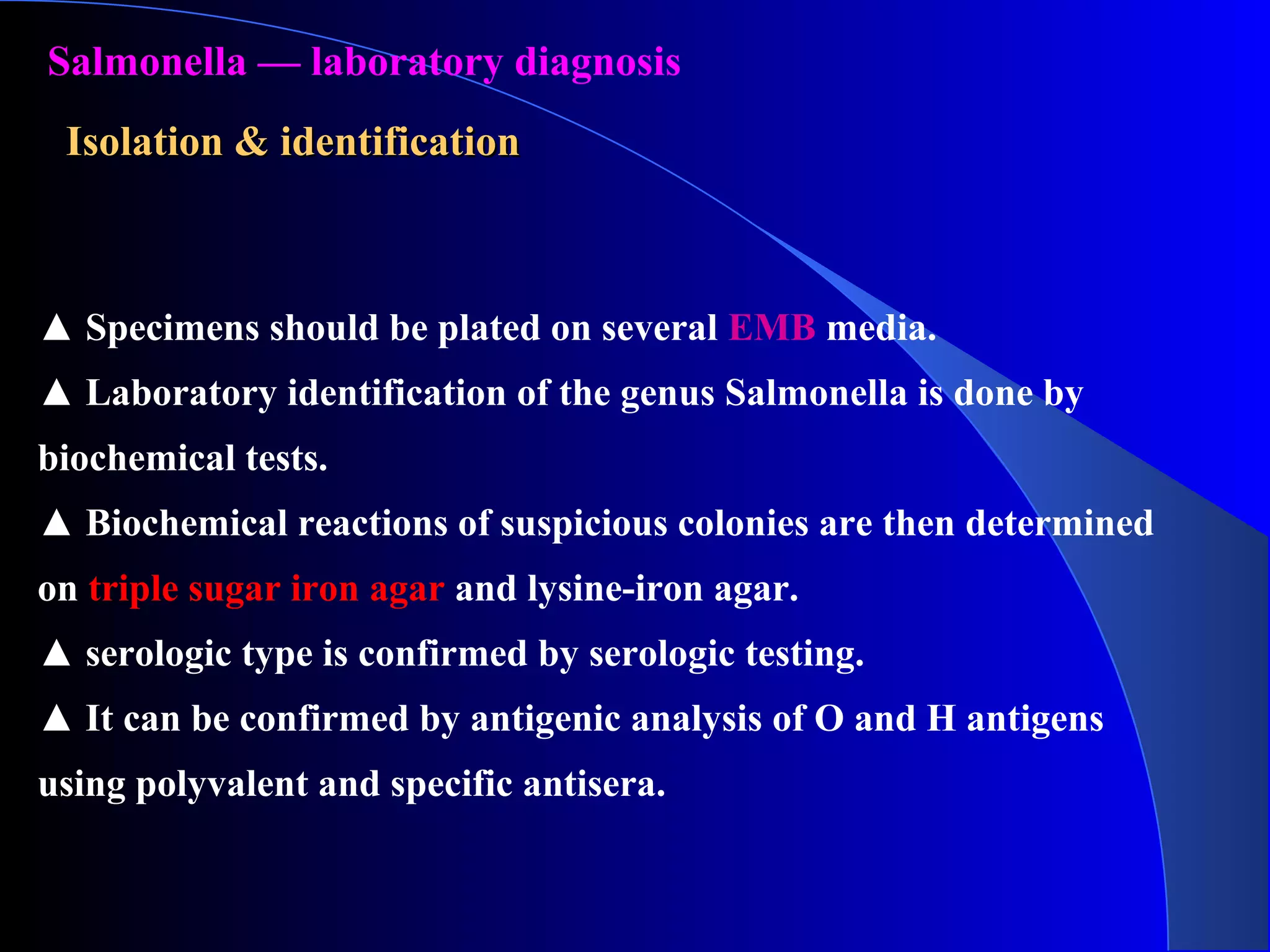 ▲ Specimens should be plated on several EMB media.
▲ Laboratory identification of the genus Salmonella is done by
biochemical tests.
▲ Biochemical reactions of suspicious colonies are then determined
on triple sugar iron agar and lysine-iron agar.
▲ serologic type is confirmed by serologic testing.
▲ It can be confirmed by antigenic analysis of O and H antigens
using polyvalent and specific antisera.
Salmonella — laboratory diagnosis
Isolation & identificationIsolation & identification
 