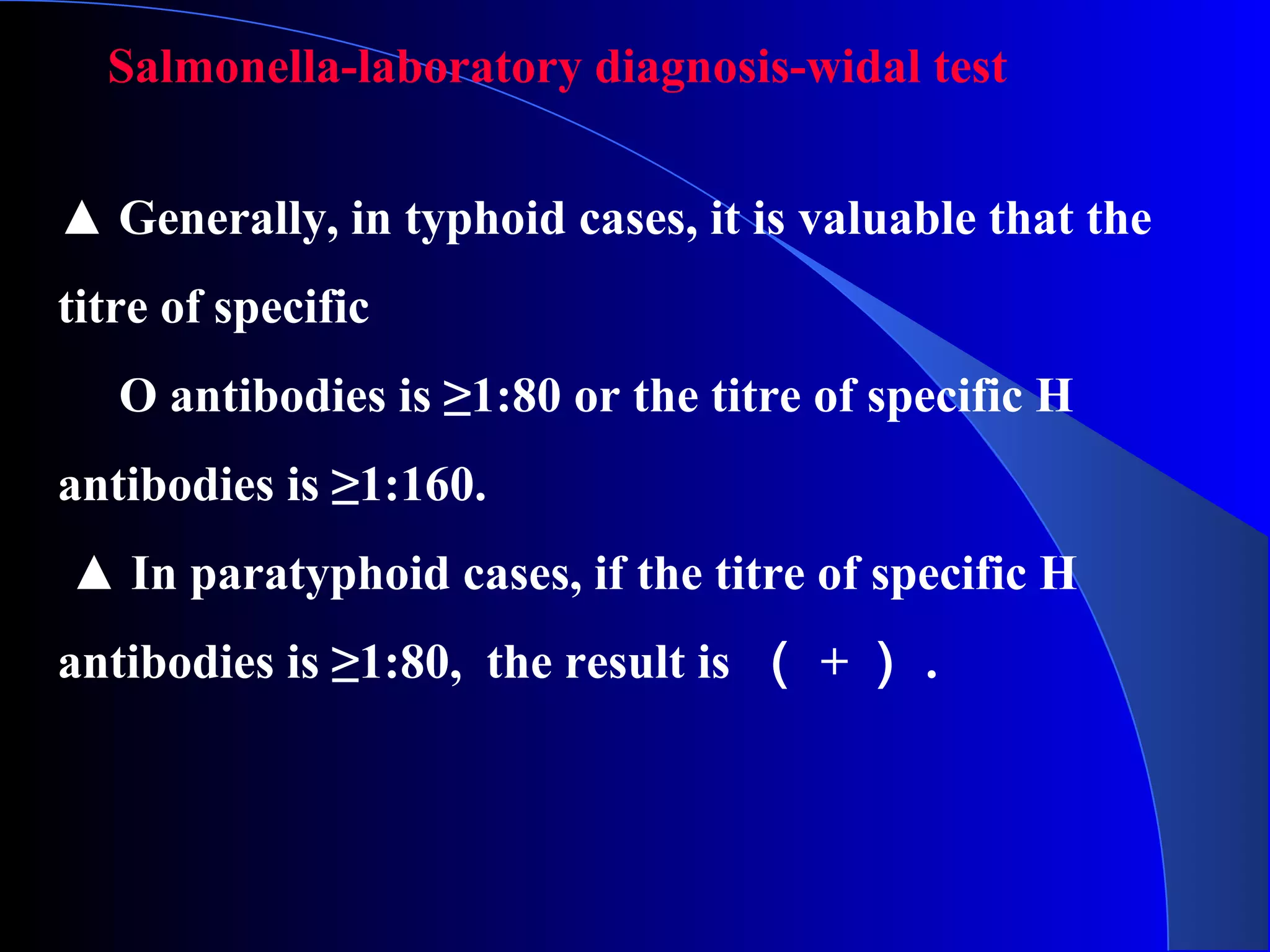 Salmonella-laboratory diagnosis-widal test
▲ Generally, in typhoid cases, it is valuable that the
titre of specific
O antibodies is ≥1:80 or the titre of specific H
antibodies is ≥1:160.
▲ In paratyphoid cases, if the titre of specific H
antibodies is ≥1:80, the result is （ + ） .
 