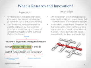 What is Research and Innovation?
Research Innovation
• “Systematic investigation towards
increasing the sum of knowledge.”
(Chambers 20th Century Dictionary)
• “An endeavor to discover new or
collate old facts by the scientific
study of a subject or by a course of
critical investigation.”(The Concise
Oxford Dictionary)
• “An innovation is something original,
new, and important - in whatever field
- that breaks in to a market or society.”
• ‘Innovation’ differs from ’invention’ in
that innovation refers to the use of a
better and, as a result, novel idea or
method, whereas invention refers
more directly to the creation of the
idea or method itself.
 