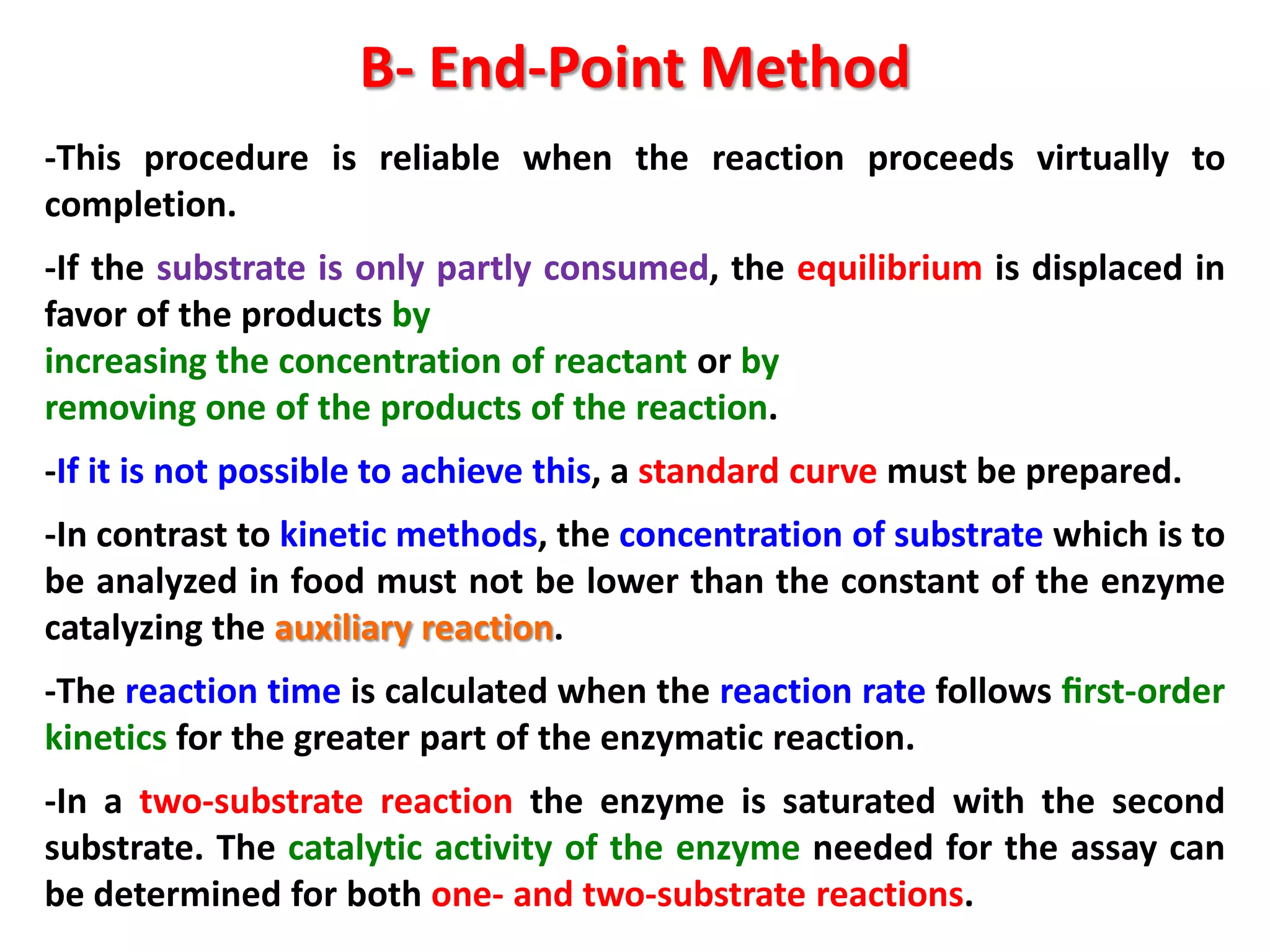 B- End-Point Method
-This procedure is reliable when the reaction proceeds virtually to
completion.
-If the substrate is only partly consumed, the equilibrium is displaced in
favor of the products by
increasing the concentration of reactant or by
removing one of the products of the reaction.
-If it is not possible to achieve this, a standard curve must be prepared.

-In contrast to kinetic methods, the concentration of substrate which is to
be analyzed in food must not be lower than the constant of the enzyme
catalyzing the auxiliary reaction.
-The reaction time is calculated when the reaction rate follows ﬁrst-order
kinetics for the greater part of the enzymatic reaction.
-In a two-substrate reaction the enzyme is saturated with the second
substrate. The catalytic activity of the enzyme needed for the assay can
be determined for both one- and two-substrate reactions.

 