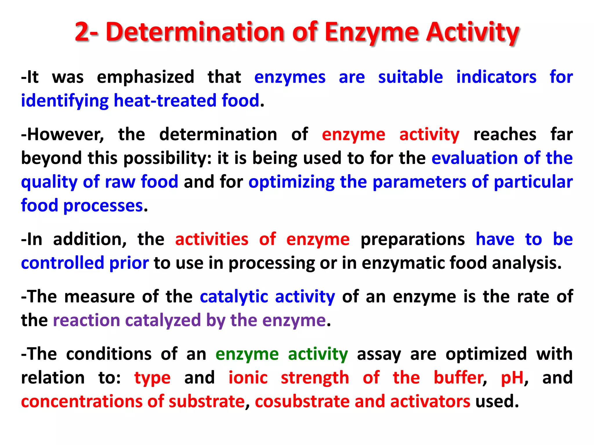 2- Determination of Enzyme Activity
-It was emphasized that enzymes are suitable indicators for
identifying heat-treated food.
-However, the determination of enzyme activity reaches far
beyond this possibility: it is being used to for the evaluation of the
quality of raw food and for optimizing the parameters of particular
food processes.

-In addition, the activities of enzyme preparations have to be
controlled prior to use in processing or in enzymatic food analysis.
-The measure of the catalytic activity of an enzyme is the rate of
the reaction catalyzed by the enzyme.
-The conditions of an enzyme activity assay are optimized with
relation to: type and ionic strength of the buffer, pH, and
concentrations of substrate, cosubstrate and activators used.

 