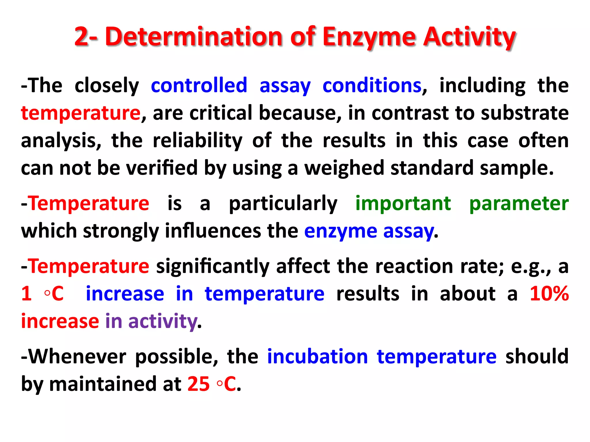 2- Determination of Enzyme Activity
-The closely controlled assay conditions, including the
temperature, are critical because, in contrast to substrate
analysis, the reliability of the results in this case often
can not be veriﬁed by using a weighed standard sample.
-Temperature is a particularly important parameter
which strongly inﬂuences the enzyme assay.
-Temperature signiﬁcantly affect the reaction rate; e.g., a
1 ◦C increase in temperature results in about a 10%
increase in activity.
-Whenever possible, the incubation temperature should
by maintained at 25 ◦C.

 