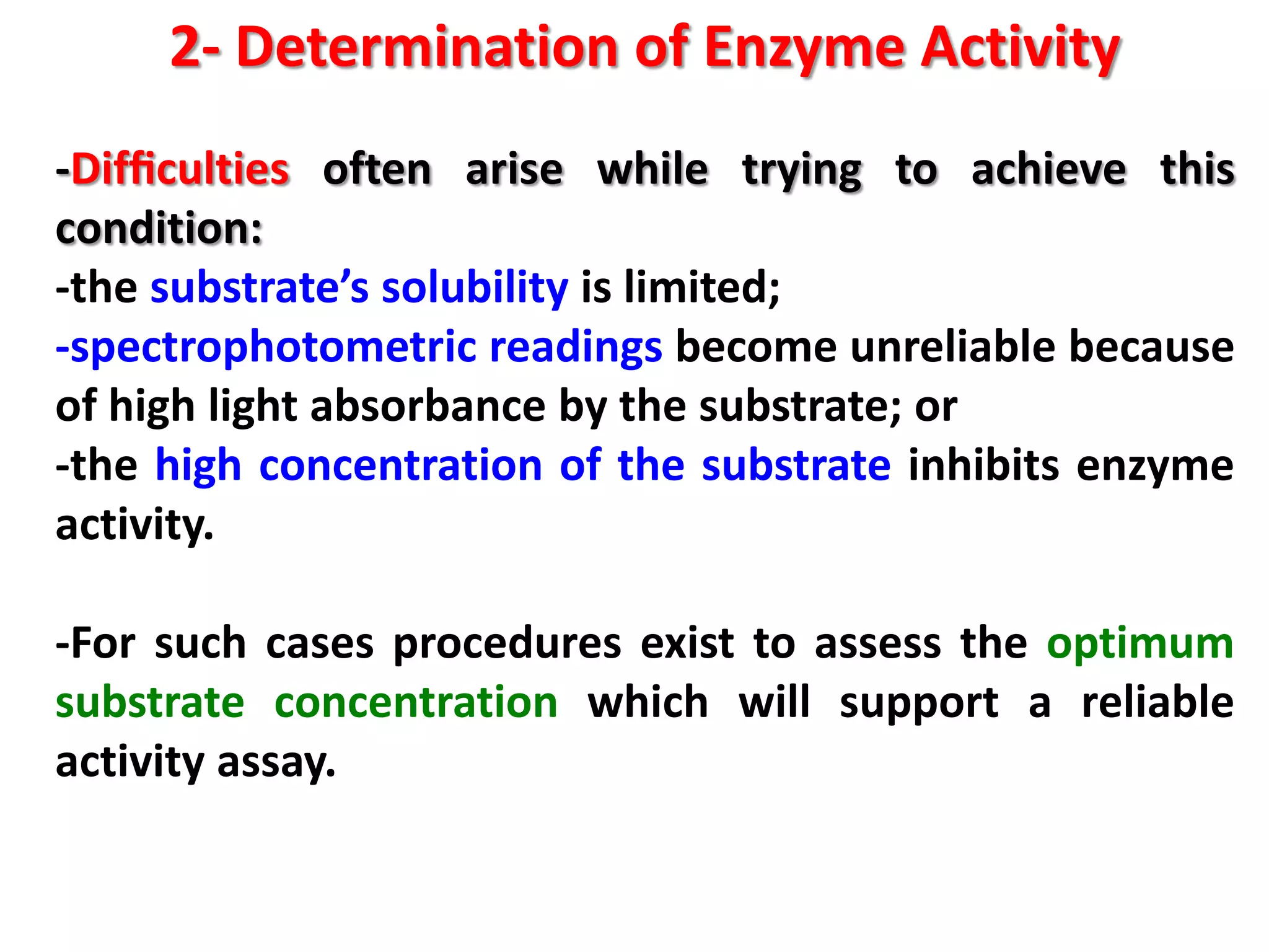 2- Determination of Enzyme Activity
-Difﬁculties often arise while trying to achieve this
condition:
-the substrate’s solubility is limited;
-spectrophotometric readings become unreliable because
of high light absorbance by the substrate; or
-the high concentration of the substrate inhibits enzyme
activity.
-For such cases procedures exist to assess the optimum
substrate concentration which will support a reliable
activity assay.

 