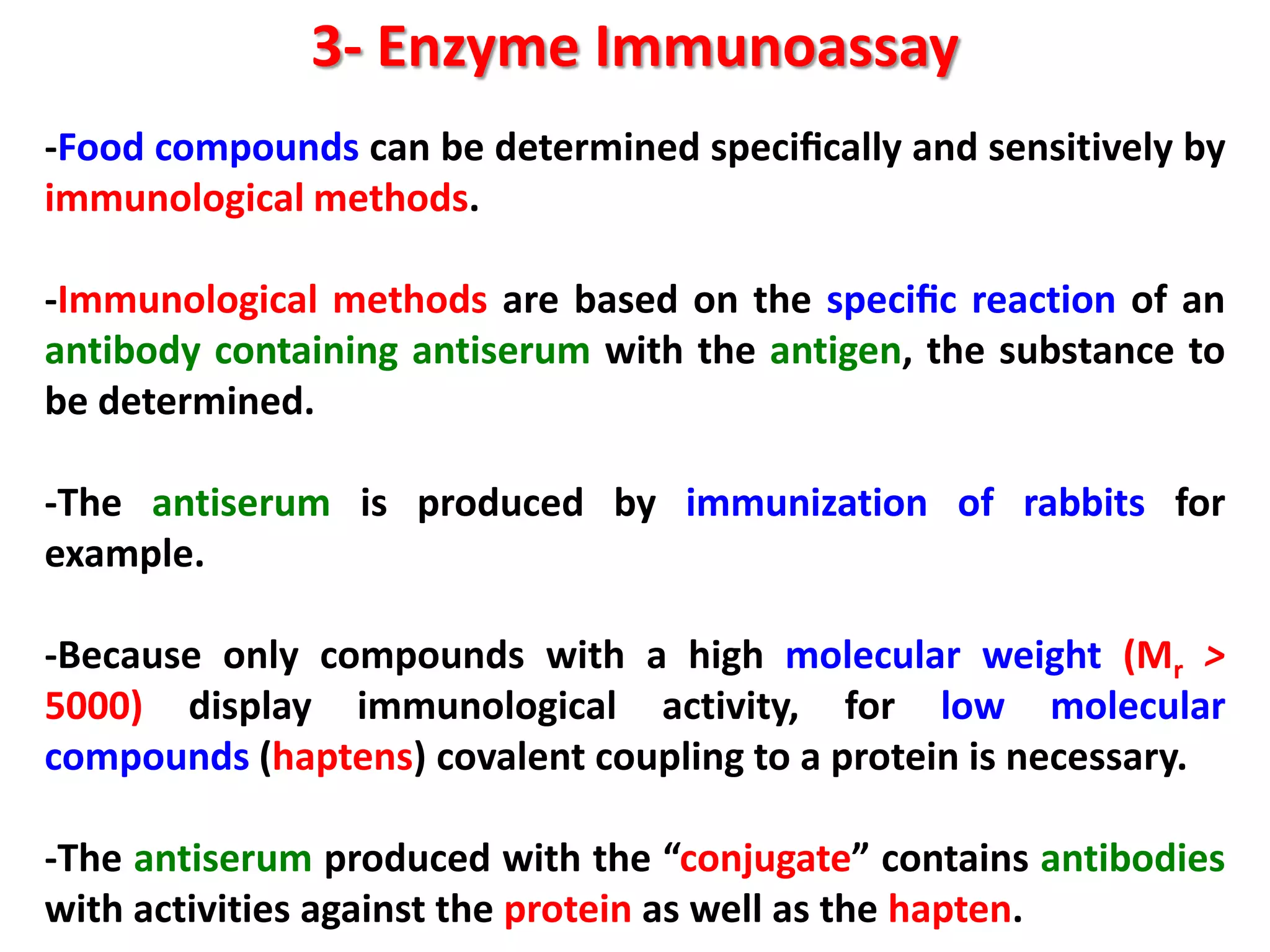 3- Enzyme Immunoassay
-Food compounds can be determined speciﬁcally and sensitively by
immunological methods.

-Immunological methods are based on the speciﬁc reaction of an
antibody containing antiserum with the antigen, the substance to
be determined.
-The antiserum is produced by immunization of rabbits for
example.
-Because only compounds with a high molecular weight (Mr >
5000) display immunological activity, for low molecular
compounds (haptens) covalent coupling to a protein is necessary.
-The antiserum produced with the “conjugate” contains antibodies
with activities against the protein as well as the hapten.

 