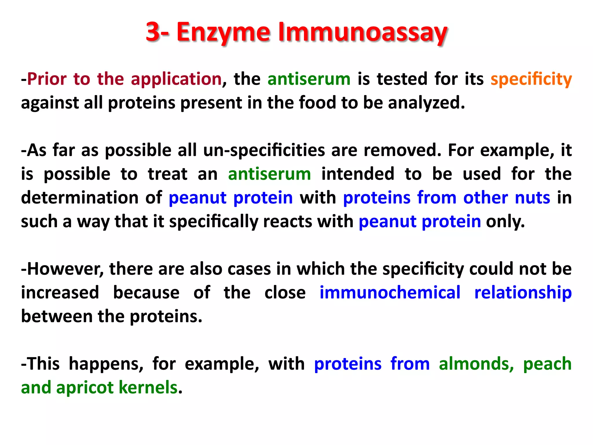 3- Enzyme Immunoassay
-Prior to the application, the antiserum is tested for its speciﬁcity
against all proteins present in the food to be analyzed.

-As far as possible all un-speciﬁcities are removed. For example, it
is possible to treat an antiserum intended to be used for the
determination of peanut protein with proteins from other nuts in
such a way that it speciﬁcally reacts with peanut protein only.
-However, there are also cases in which the speciﬁcity could not be
increased because of the close immunochemical relationship
between the proteins.
-This happens, for example, with proteins from almonds, peach
and apricot kernels.

 