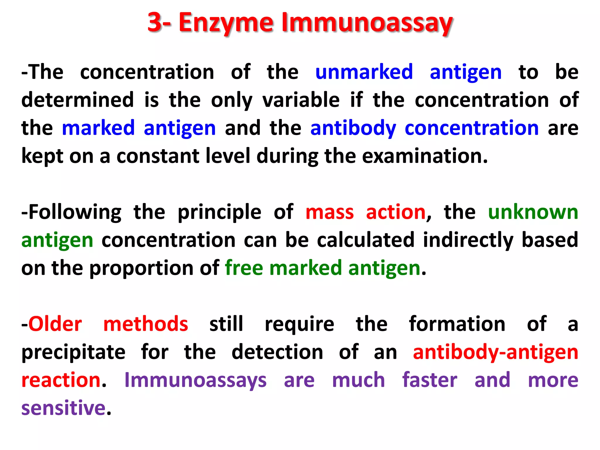 3- Enzyme Immunoassay
-The concentration of the unmarked antigen to be
determined is the only variable if the concentration of
the marked antigen and the antibody concentration are
kept on a constant level during the examination.
-Following the principle of mass action, the unknown
antigen concentration can be calculated indirectly based
on the proportion of free marked antigen.
-Older methods still require the formation of a
precipitate for the detection of an antibody-antigen
reaction. Immunoassays are much faster and more
sensitive.

 