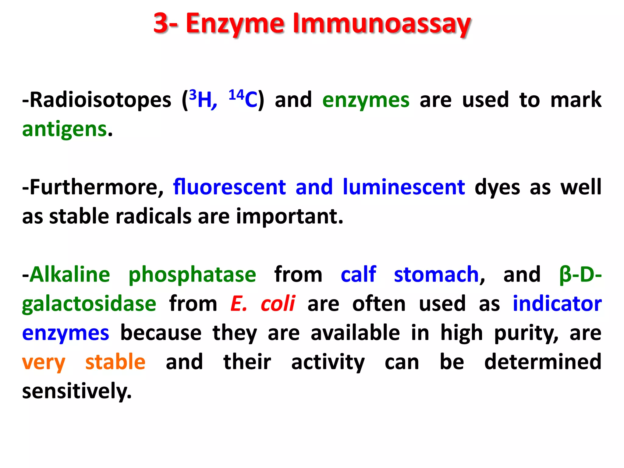 3- Enzyme Immunoassay
-Radioisotopes (3H,
antigens.

14C)

and enzymes are used to mark

-Furthermore, ﬂuorescent and luminescent dyes as well
as stable radicals are important.
-Alkaline phosphatase from calf stomach, and β-Dgalactosidase from E. coli are often used as indicator
enzymes because they are available in high purity, are
very stable and their activity can be determined
sensitively.

 