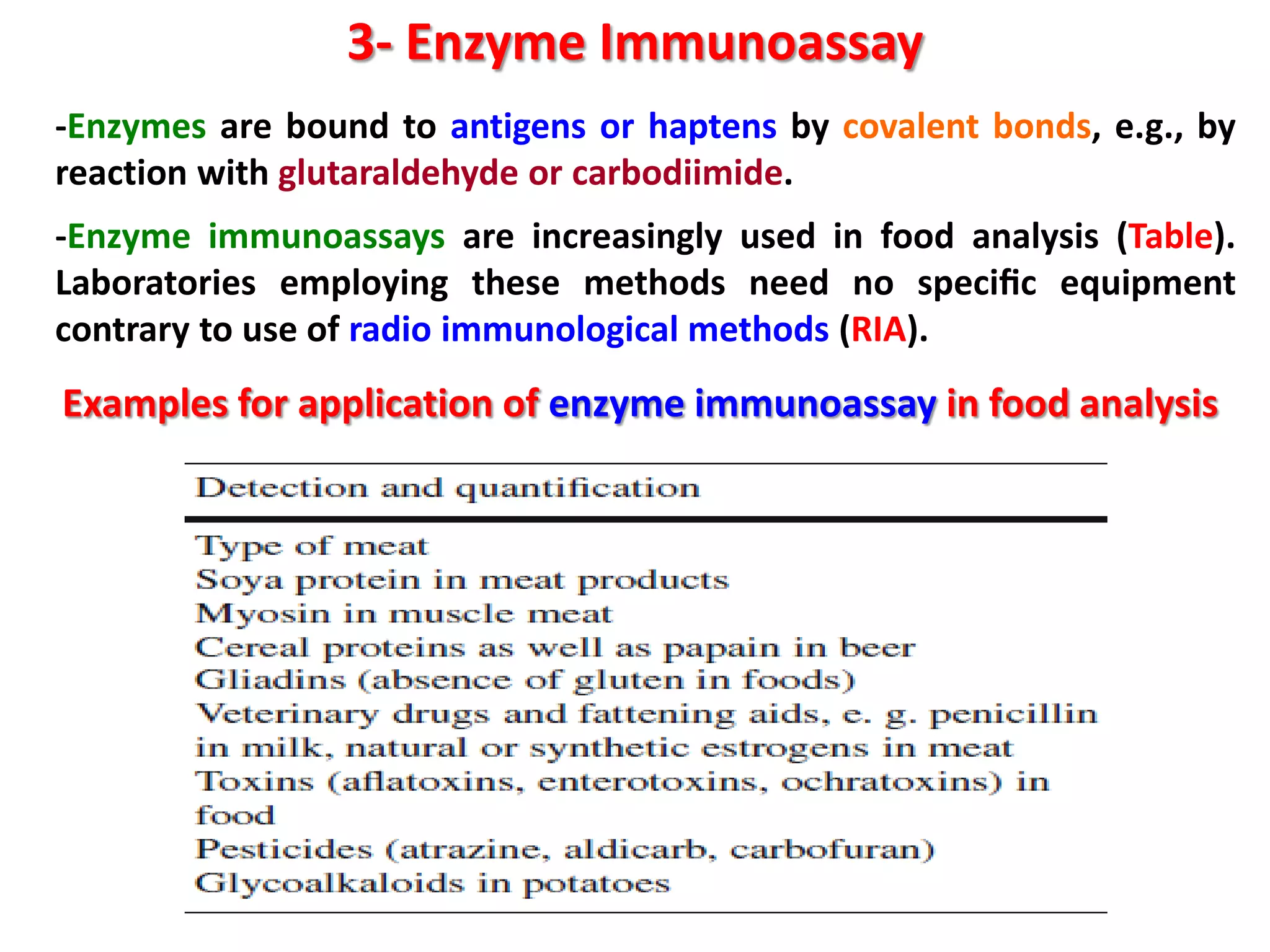 3- Enzyme Immunoassay
-Enzymes are bound to antigens or haptens by covalent bonds, e.g., by
reaction with glutaraldehyde or carbodiimide.
-Enzyme immunoassays are increasingly used in food analysis (Table).
Laboratories employing these methods need no speciﬁc equipment
contrary to use of radio immunological methods (RIA).

Examples for application of enzyme immunoassay in food analysis

 