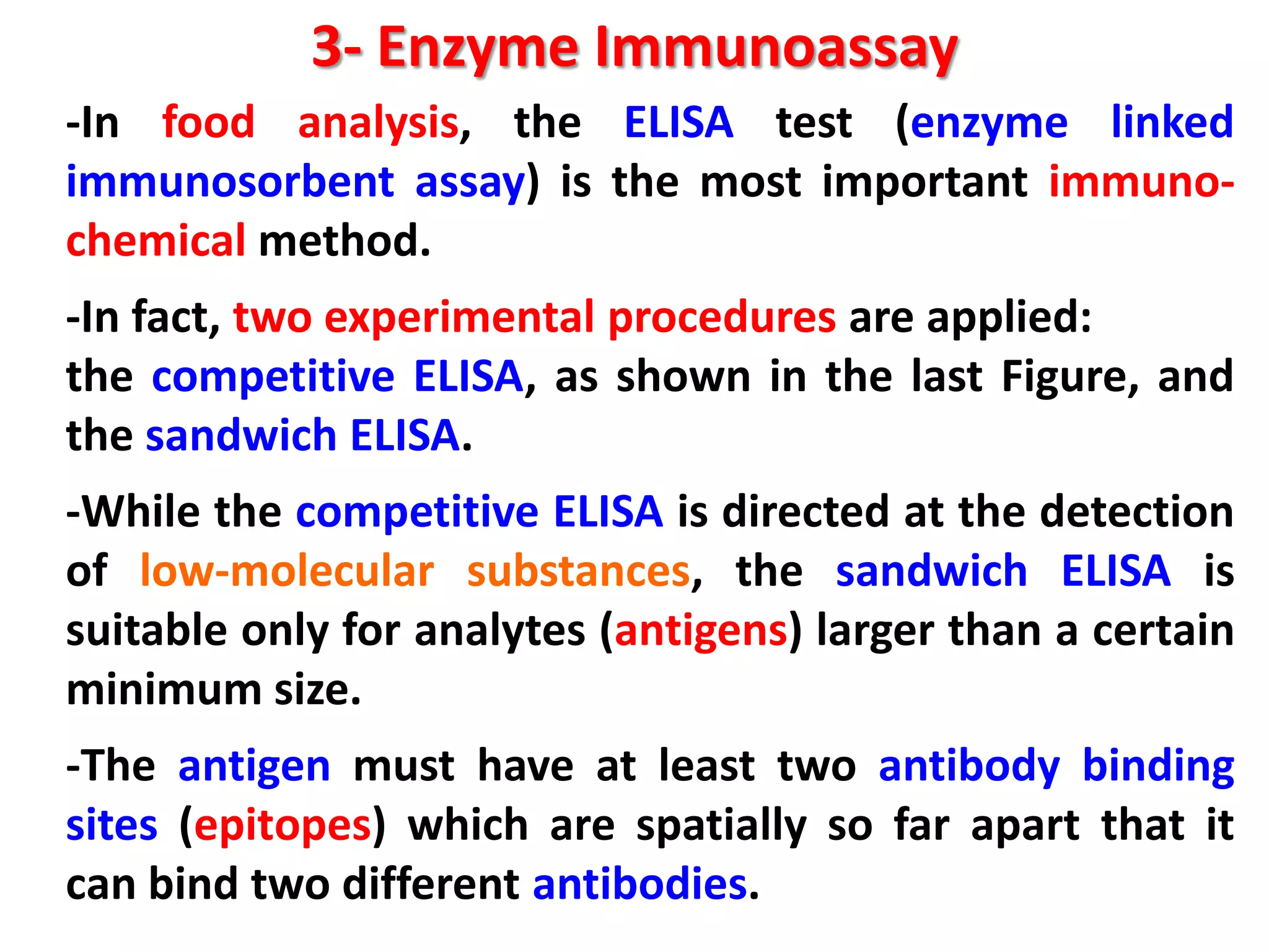 3- Enzyme Immunoassay
-In food analysis, the ELISA test (enzyme linked
immunosorbent assay) is the most important immunochemical method.
-In fact, two experimental procedures are applied:
the competitive ELISA, as shown in the last Figure, and
the sandwich ELISA.
-While the competitive ELISA is directed at the detection
of low-molecular substances, the sandwich ELISA is
suitable only for analytes (antigens) larger than a certain
minimum size.
-The antigen must have at least two antibody binding
sites (epitopes) which are spatially so far apart that it
can bind two different antibodies.

 