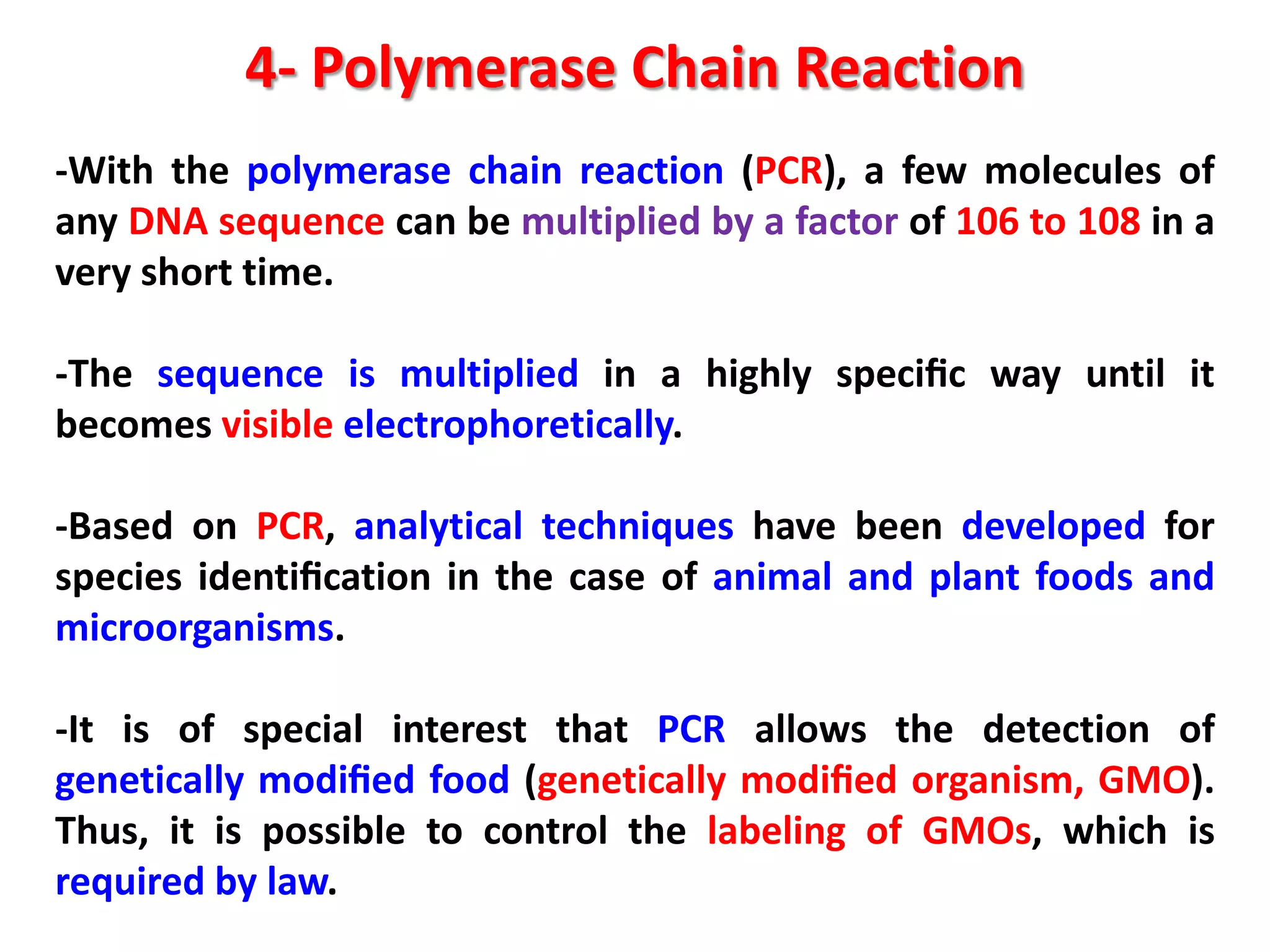 4- Polymerase Chain Reaction
-With the polymerase chain reaction (PCR), a few molecules of
any DNA sequence can be multiplied by a factor of 106 to 108 in a
very short time.
-The sequence is multiplied in a highly speciﬁc way until it
becomes visible electrophoretically.

-Based on PCR, analytical techniques have been developed for
species identiﬁcation in the case of animal and plant foods and
microorganisms.
-It is of special interest that PCR allows the detection of
genetically modiﬁed food (genetically modiﬁed organism, GMO).
Thus, it is possible to control the labeling of GMOs, which is
required by law.

 