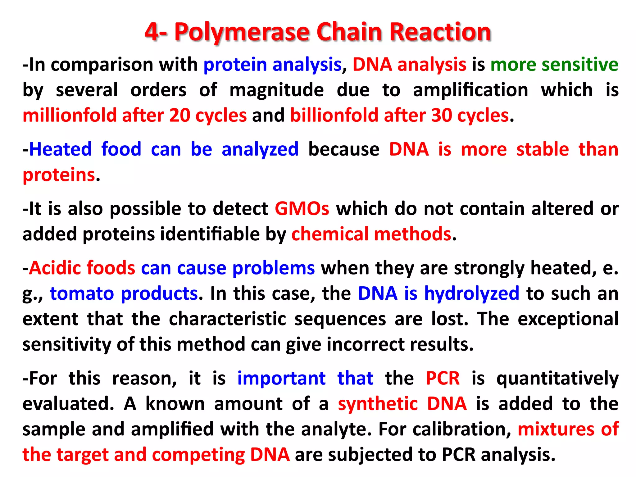 4- Polymerase Chain Reaction
-In comparison with protein analysis, DNA analysis is more sensitive
by several orders of magnitude due to ampliﬁcation which is
millionfold after 20 cycles and billionfold after 30 cycles.

-Heated food can be analyzed because DNA is more stable than
proteins.
-It is also possible to detect GMOs which do not contain altered or
added proteins identiﬁable by chemical methods.

-Acidic foods can cause problems when they are strongly heated, e.
g., tomato products. In this case, the DNA is hydrolyzed to such an
extent that the characteristic sequences are lost. The exceptional
sensitivity of this method can give incorrect results.
-For this reason, it is important that the PCR is quantitatively
evaluated. A known amount of a synthetic DNA is added to the
sample and ampliﬁed with the analyte. For calibration, mixtures of
the target and competing DNA are subjected to PCR analysis.

 