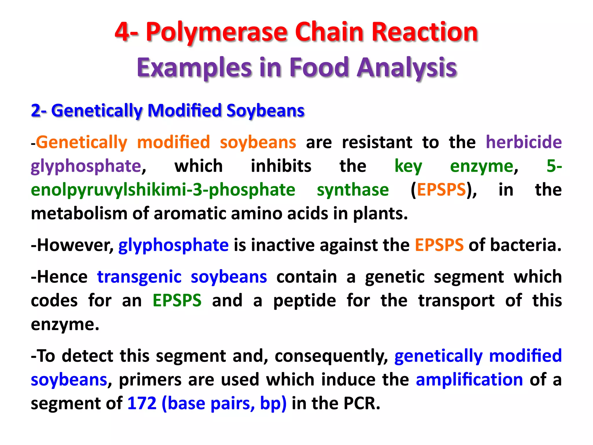 4- Polymerase Chain Reaction
Examples in Food Analysis
2- Genetically Modiﬁed Soybeans
-Genetically modiﬁed soybeans are resistant to the herbicide

glyphosphate, which inhibits the key enzyme, 5enolpyruvylshikimi-3-phosphate synthase (EPSPS), in the
metabolism of aromatic amino acids in plants.

-However, glyphosphate is inactive against the EPSPS of bacteria.
-Hence transgenic soybeans contain a genetic segment which
codes for an EPSPS and a peptide for the transport of this
enzyme.
-To detect this segment and, consequently, genetically modiﬁed
soybeans, primers are used which induce the ampliﬁcation of a
segment of 172 (base pairs, bp) in the PCR.

 