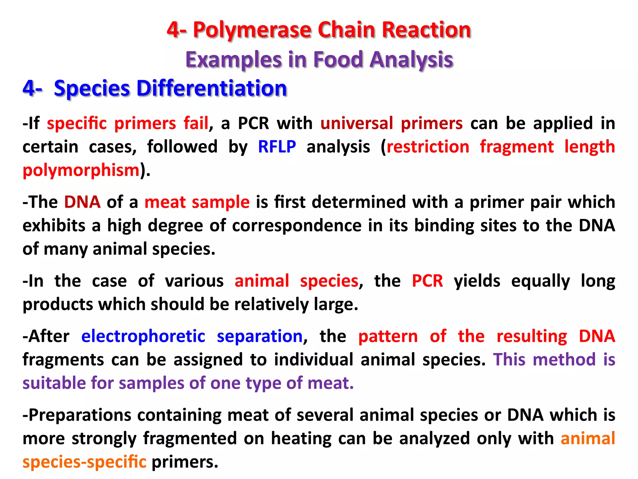 4- Polymerase Chain Reaction
Examples in Food Analysis
4- Species Differentiation
-If speciﬁc primers fail, a PCR with universal primers can be applied in
certain cases, followed by RFLP analysis (restriction fragment length
polymorphism).
-The DNA of a meat sample is ﬁrst determined with a primer pair which
exhibits a high degree of correspondence in its binding sites to the DNA
of many animal species.
-In the case of various animal species, the PCR yields equally long
products which should be relatively large.
-After electrophoretic separation, the pattern of the resulting DNA
fragments can be assigned to individual animal species. This method is
suitable for samples of one type of meat.
-Preparations containing meat of several animal species or DNA which is
more strongly fragmented on heating can be analyzed only with animal
species-speciﬁc primers.

 