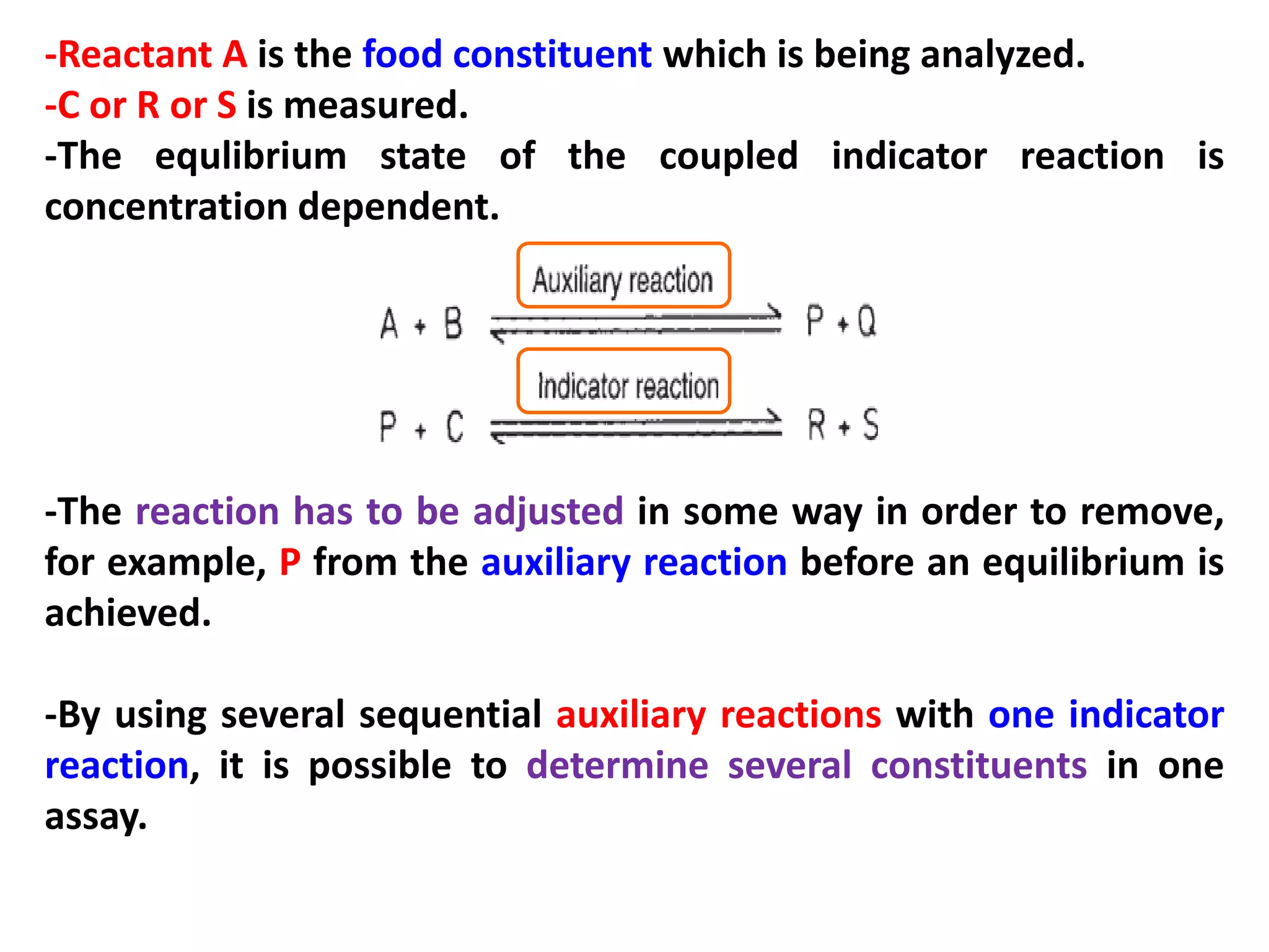 -Reactant A is the food constituent which is being analyzed.
-C or R or S is measured.
-The equlibrium state of the coupled indicator reaction is
concentration dependent.

-The reaction has to be adjusted in some way in order to remove,
for example, P from the auxiliary reaction before an equilibrium is
achieved.
-By using several sequential auxiliary reactions with one indicator
reaction, it is possible to determine several constituents in one
assay.

 