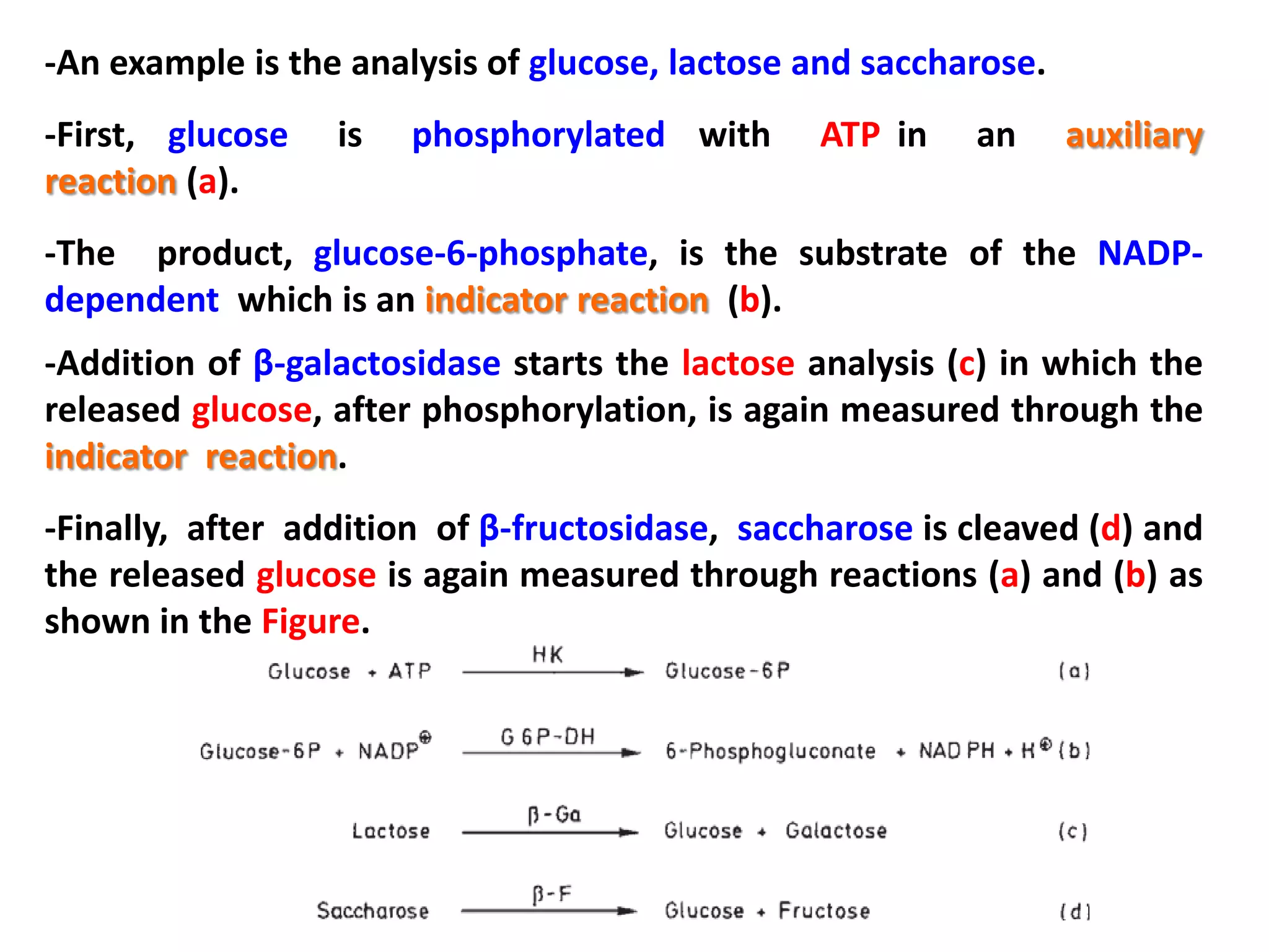 -An example is the analysis of glucose, lactose and saccharose.
-First, glucose
reaction (a).

is

phosphorylated with

ATP in

an

auxiliary

-The product, glucose-6-phosphate, is the substrate of the NADPdependent which is an indicator reaction (b).
-Addition of β-galactosidase starts the lactose analysis (c) in which the
released glucose, after phosphorylation, is again measured through the
indicator reaction.

-Finally, after addition of β-fructosidase, saccharose is cleaved (d) and
the released glucose is again measured through reactions (a) and (b) as
shown in the Figure.

 