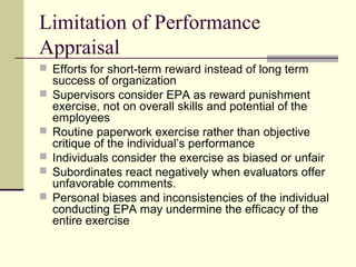 Limitation of Performance
Appraisal
 Efforts for short-term reward instead of long term
success of organization
 Supervisors consider EPA as reward punishment
exercise, not on overall skills and potential of the
employees
 Routine paperwork exercise rather than objective
critique of the individual’s performance
 Individuals consider the exercise as biased or unfair
 Subordinates react negatively when evaluators offer
unfavorable comments.
 Personal biases and inconsistencies of the individual
conducting EPA may undermine the efficacy of the
entire exercise
 