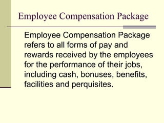 Employee Compensation Package
Employee Compensation Package
refers to all forms of pay and
rewards received by the employees
for the performance of their jobs,
including cash, bonuses, benefits,
facilities and perquisites.
 