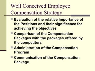 Well Conceived Employee
Compensation Strategy
 Evaluation of the relative importance of
the Positions and their significance for
achieving the objectives
 Comparison of the Compensation
Packages with the packages offered by
the competitors
 Administration of the Compensation
Program
 Communication of the Compensation
Package
 