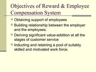 Objectives of Reward & Employee
Compensation System
 Obtaining support of employees
 Building relationship between the employer
and the employees.
 Deriving significant value-addition at all the
stages of customer service
 Inducting and retaining a pool of suitably
skilled and motivated work force.
 