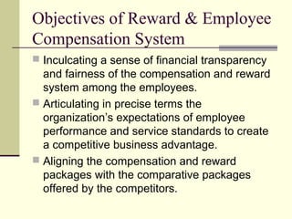 Objectives of Reward & Employee
Compensation System
 Inculcating a sense of financial transparency
and fairness of the compensation and reward
system among the employees.
 Articulating in precise terms the
organization’s expectations of employee
performance and service standards to create
a competitive business advantage.
 Aligning the compensation and reward
packages with the comparative packages
offered by the competitors.
 