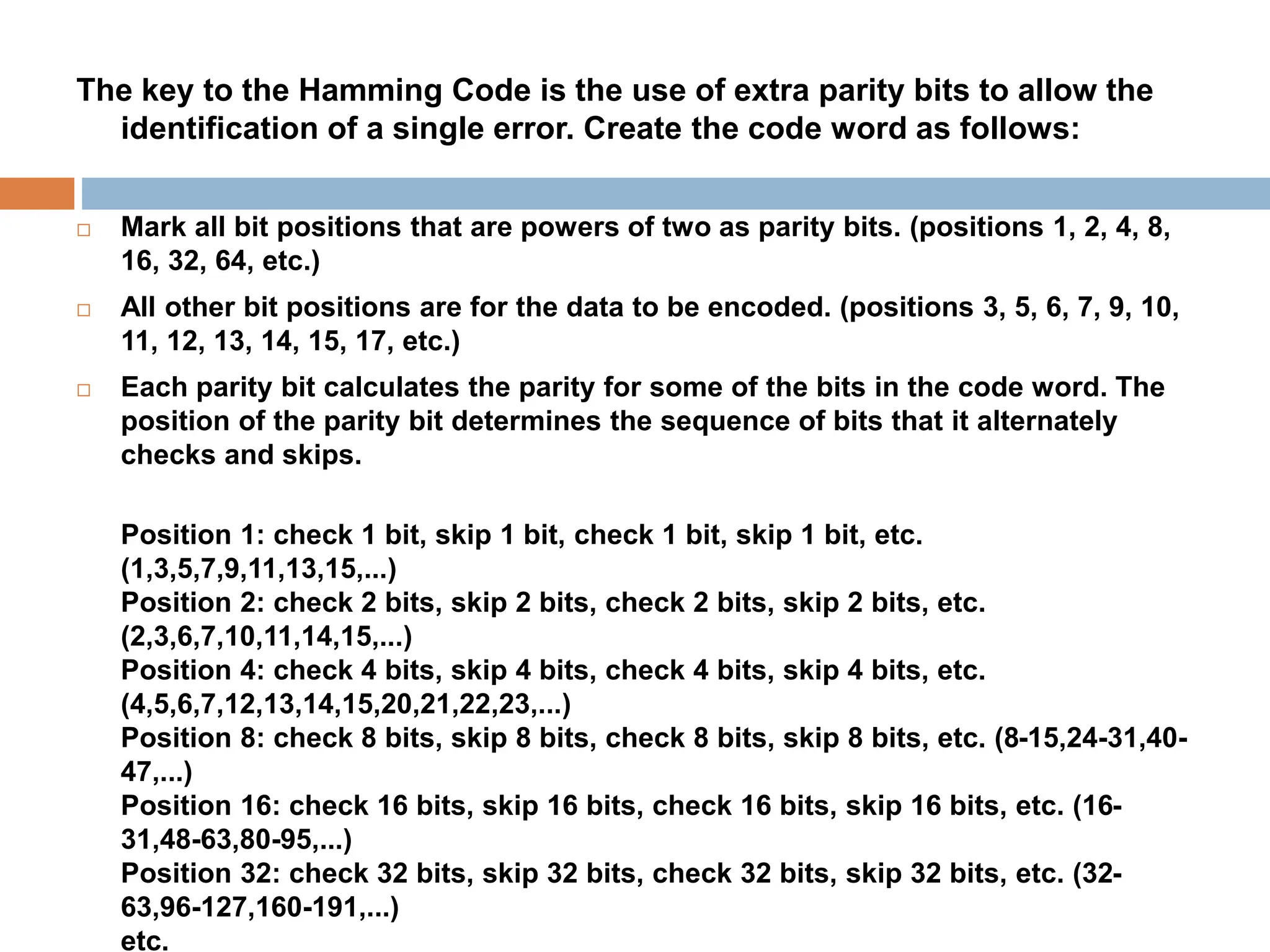 The key to the Hamming Code is the use of extra parity bits to allow the
identification of a single error. Create the code word as follows:
 Mark all bit positions that are powers of two as parity bits. (positions 1, 2, 4, 8,
16, 32, 64, etc.)
 All other bit positions are for the data to be encoded. (positions 3, 5, 6, 7, 9, 10,
11, 12, 13, 14, 15, 17, etc.)
 Each parity bit calculates the parity for some of the bits in the code word. The
position of the parity bit determines the sequence of bits that it alternately
checks and skips.
Position 1: check 1 bit, skip 1 bit, check 1 bit, skip 1 bit, etc.
(1,3,5,7,9,11,13,15,...)
Position 2: check 2 bits, skip 2 bits, check 2 bits, skip 2 bits, etc.
(2,3,6,7,10,11,14,15,...)
Position 4: check 4 bits, skip 4 bits, check 4 bits, skip 4 bits, etc.
(4,5,6,7,12,13,14,15,20,21,22,23,...)
Position 8: check 8 bits, skip 8 bits, check 8 bits, skip 8 bits, etc. (8-15,24-31,40-
47,...)
Position 16: check 16 bits, skip 16 bits, check 16 bits, skip 16 bits, etc. (16-
31,48-63,80-95,...)
Position 32: check 32 bits, skip 32 bits, check 32 bits, skip 32 bits, etc. (32-
63,96-127,160-191,...)
etc.
 