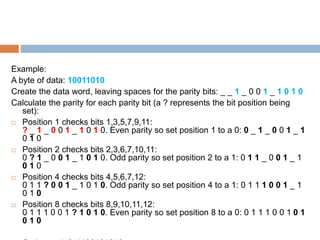 Example:
A byte of data: 10011010
Create the data word, leaving spaces for the parity bits: _ _ 1 _ 0 0 1 _ 1 0 1 0
Calculate the parity for each parity bit (a ? represents the bit position being
set):
 Position 1 checks bits 1,3,5,7,9,11:
? _ 1 _ 0 0 1 _ 1 0 1 0. Even parity so set position 1 to a 0: 0 _ 1 _ 0 0 1 _ 1
0 1 0
 Position 2 checks bits 2,3,6,7,10,11:
0 ? 1 _ 0 0 1 _ 1 0 1 0. Odd parity so set position 2 to a 1: 0 1 1 _ 0 0 1 _ 1
0 1 0
 Position 4 checks bits 4,5,6,7,12:
0 1 1 ? 0 0 1 _ 1 0 1 0. Odd parity so set position 4 to a 1: 0 1 1 1 0 0 1 _ 1
0 1 0
 Position 8 checks bits 8,9,10,11,12:
0 1 1 1 0 0 1 ? 1 0 1 0. Even parity so set position 8 to a 0: 0 1 1 1 0 0 1 0 1
0 1 0
 