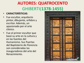 AUTORES: QUATROCENTO
              GHIBERTI(1378-1455)
• CARACTERÍSTICAS:
• Fue escultor, arquitecto
  pintor, dibujante, orfebre y
  escritor. Además, un
  apasionado por el arte
  clásico.
• Fue el primer escultor que
  basó su arte en la cultura y
  en las fuentes del
  Humanismo. Sus Puertas
  del Baptisterio de Florencia
  son consideradas las
  inauguradoras del arte del
  Renacimiento.
 