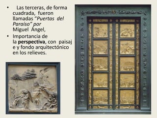 •   Las terceras, de forma
  cuadrada, fueron
  llamadas “Puertas del
  Paraíso” por
  Miguel Ángel,
• Importancia de
  la perspectiva, con paisaj
  e y fondo arquitectónico
  en los relieves.
 