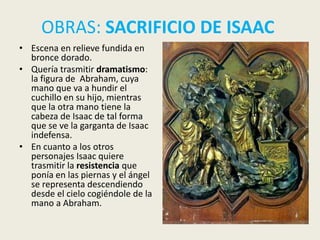 OBRAS: SACRIFICIO DE ISAAC
• Escena en relieve fundida en
  bronce dorado.
• Quería trasmitir dramatismo:
  la figura de Abraham, cuya
  mano que va a hundir el
  cuchillo en su hijo, mientras
  que la otra mano tiene la
  cabeza de Isaac de tal forma
  que se ve la garganta de Isaac
  indefensa.
• En cuanto a los otros
  personajes Isaac quiere
  trasmitir la resistencia que
  ponía en las piernas y el ángel
  se representa descendiendo
  desde el cielo cogiéndole de la
  mano a Abraham.
 