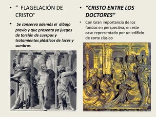 • “ FLAGELACIÓN DE                    • “CRISTO ENTRE LOS
  CRISTO”                               DOCTORES”
• Se conserva además el dibujo        • Con Gran importancia de los
                                        fondos en perspectiva, en este
  previo y que presenta ya juegos
                                        caso representado por un edificio
  de torsión de cuerpos y
                                        de corte clásico
  tratamientos plásticos de luces y
  sombras
 