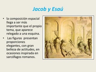 Jacob y Esaú
• la composición espacial
  llega a ser más
  importante que el propio
  tema, que aparece
  relegado a una esquina.
• Las figuras presentan
  proporciones
  elegantes, con gran
  belleza de actitudes, en
  ocasiones inspirada en
  sarcófagos romanos.
 