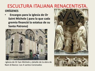 ESCULTURA ITALIANA RENACENTISTA.
ORÍGENES
• Encargos para la Iglesia de Or
  Saint Michele ( para la que cada
  gremio financió la estatua de su
  Santo Patrono)




-Iglesia de Or San Michele y detalle de la obra de
Nani di Banco: Los 4 santos Coronados
 