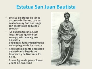 Estatua San Juan Bautista
• Estatua de bronce de tonos
  oscuros y brillantes , con un
  acabado muy fino que juega
  con el contraste de luces y
  sombras.
• Se pueden trazar algunas
  líneas rectas que indican
  sosiego, así como algunas
  oblicuas y
  onduladas, fundamentalmente
  en los pliegues de los mantos.
• Representa al santo encargado
  de predicar la llegada de
  Jesucristo y de Bautizar a los
  fieles.
• Es una figura de gran volumen
  y llena de clasicismo
 
