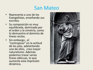 San Mateo
• Representa a uno de los
  Evangelistas, enseñando sus
  escritos.
• Su composición es muy
  equilibrada, dominada por
  el orden y la simetría, como
  lo demuestra el dominio de
  líneas rectas.
• Sin embargo , el
  “contraposo” en la actitud
  de los pies, adelantando
  uno de ellos, crea mayor
  naturalismo. Además
  podemos trazar varias
  líneas oblicuas, lo que
  aumenta esta impresión
  dinámica.
 
