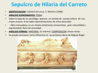 Sepulcro de Hilaria del Carreto
•   IDENTIFICACION: Catedral de Lucca. S. Martino (1406)
•   ANALISIS ICONOGRAFICO: TEMA:
•   Sobre la tapa de un sarcófago aparece un retrato de cuerpo entero de una
    mujer muerta .A los lados representaciones de niños desnudos
•    · Obra innovadora, es un retrato totalmente renacentista, gran naturalidad y
    expresividad. lleno de serenidad.
•   ANÁLISIS FORMAL: MATERIAL: Es mármol. COMPOSICION: líneas rectas.
•   Se puede reconocer cierta influencia en las primeras obras de Miguel Ángel.
 