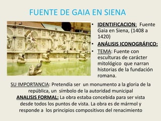 FUENTE DE GAIA EN SIENA
                                  • IDENTIFICACION: Fuente
                                    Gaia en Siena, (1408 a
                                    1420)
                                  • ANÁLISIS ICONOGRÁFICO:
                                  • TEMA: Fuente con
                                    esculturas de carácter
                                    mitológico que narran
                                    historias de la fundación
                                    romana.
SU IMPORTANCIA: Pretendía ser un monumento a la gloria de la
        república, un símbolo de la autoridad municipal
  ANALISIS FORMAL: La obra estaba concebida para ser vista
     desde todos los puntos de vista. La obra es de mármol y
    responde a los principios compositivos del renacimiento
 