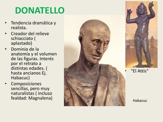 DONATELLO
• Tendencia dramática y
  realista.
• Creador del relieve
  schiacciato (
  aplastado)
• Dominio de la
  anatomía y el volumen
  de las figuras. Interés
  por el retrato a
  distintas edades. (
  hasta ancianos Ej.        • “El Attis“
  Habacuc)
• Composiciones
  sencillas, pero muy
  naturalistas ( incluso
  fealdad: Magnalena)           Habacuc
 