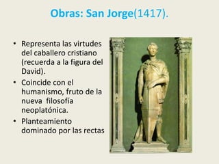 Obras: San Jorge(1417).

• Representa las virtudes
  del caballero cristiano
  (recuerda a la figura del
  David).
• Coincide con el
  humanismo, fruto de la
  nueva filosofía
  neoplatónica.
• Planteamiento
  dominado por las rectas
 